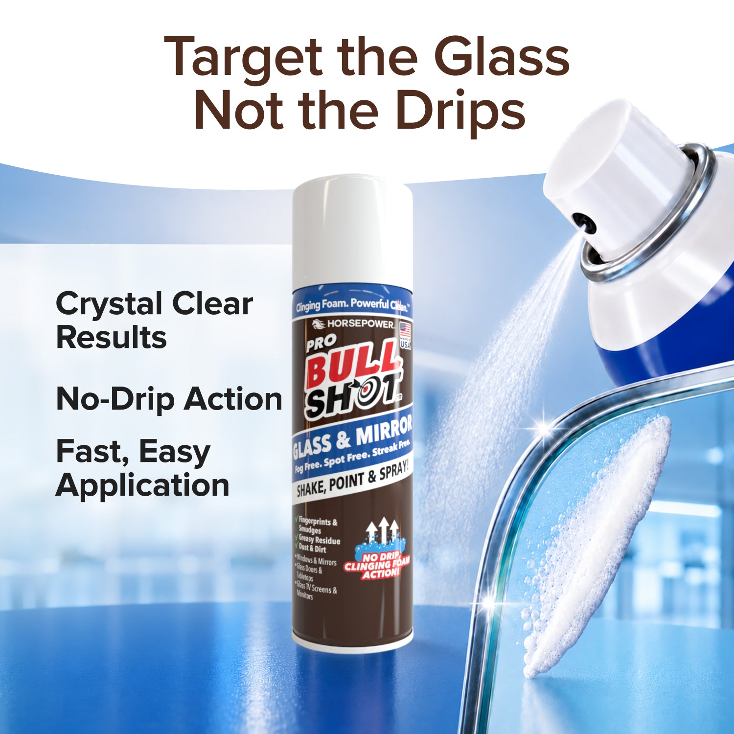 Bull Shot Glass & Mirror sprays foaming cleaner onto glass, delivering streak-free, crystal-clear results with no-drip action for fast, easy application. Slogan: Target the Glass, Not the Drips.